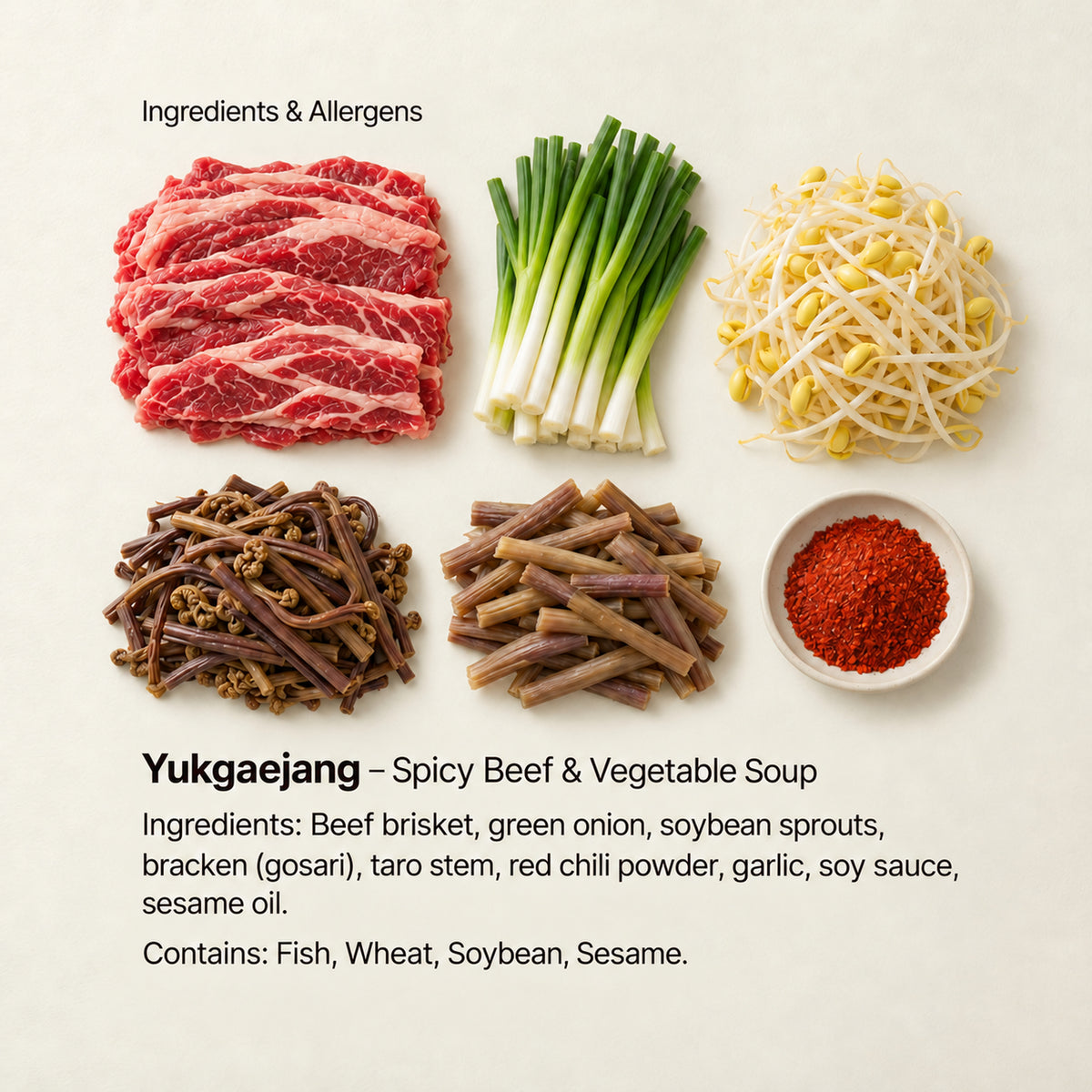 Ingredient and allergen guide for Yukgaejang – Spicy Beef & Vegetable Soup. Ingredients: Beef brisket, green onion, soybean sprouts, bracken (gosari), taro stem, red chili powder, garlic, soy sauce, sesame oil. Contains: Fish, Wheat, Soybean, Sesame.