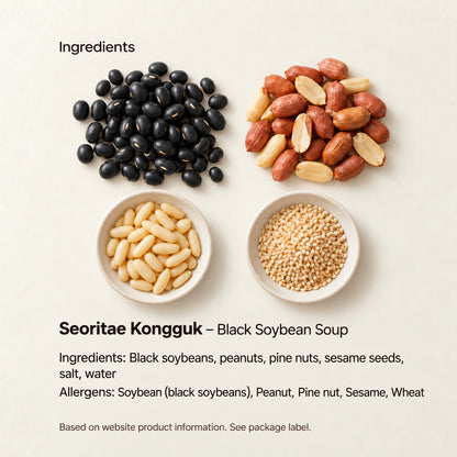 Seoritae Kongguk – Black Soybean Soup — Ingredients: Black soybeans, peanuts, pine nuts, sesame seeds, salt, water Allergens: Soybean (black soybeans), Peanut, Pine nut, Sesame, Wheat