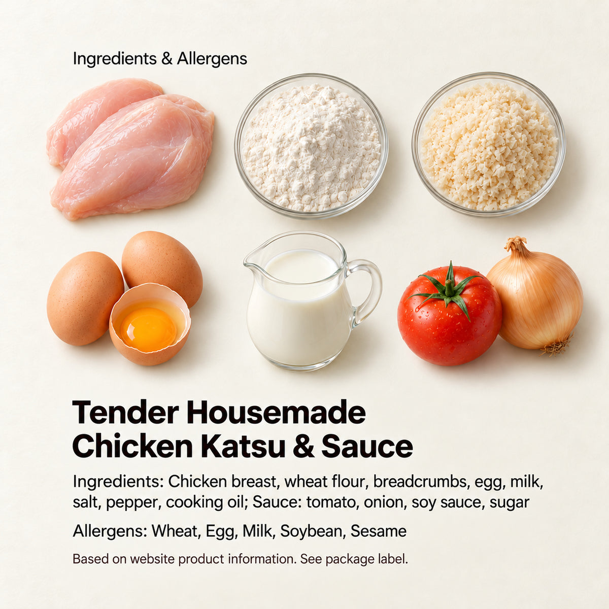 Tender Housemade Chicken Katsu &amp; Sauce — Ingredients: Chicken breast, wheat flour, breadcrumbs, egg, milk, salt, pepper, cooking oil; Sauce: tomato, onion, soy sauce, sugar Allergens: Wheat, Egg, Milk, Soybean, Sesame