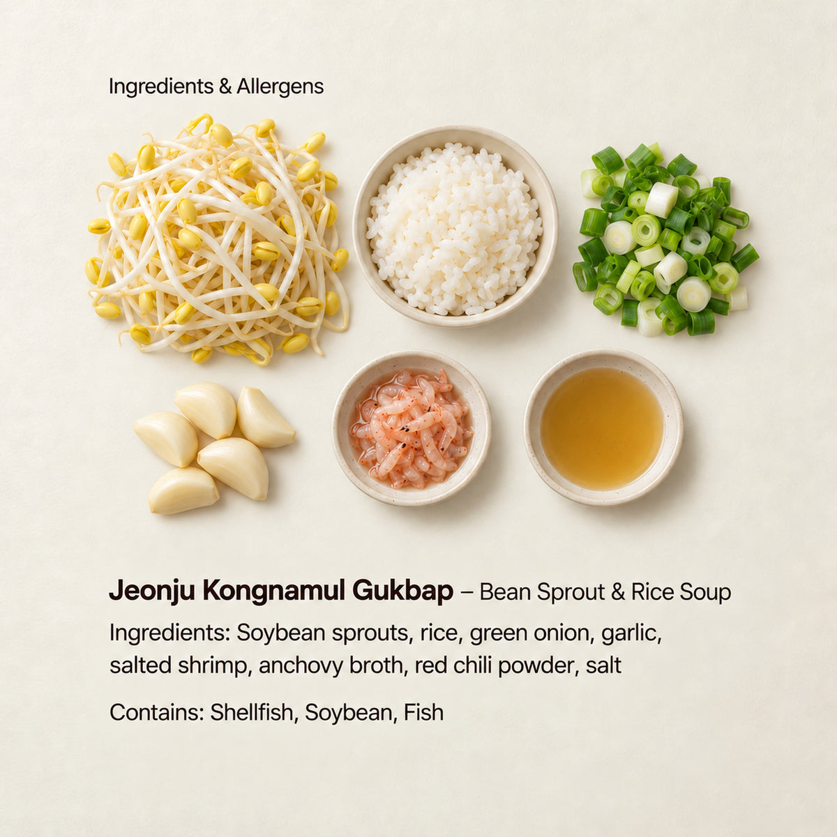 Ingredient and allergen guide for Jeonju Kongnamul Gukbap – Bean Sprout &amp; Rice Soup. Ingredients: Soybean sprouts, rice, green onion, garlic, salted shrimp, anchovy broth, red chili powder, salt. Contains: Shellfish, Soybean, Fish.