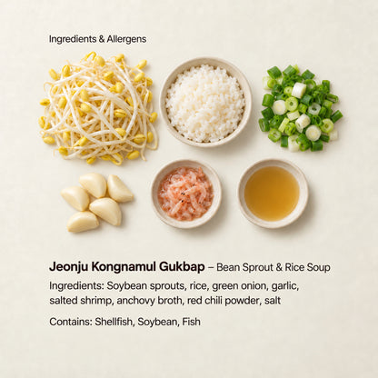 Ingredient and allergen guide for Jeonju Kongnamul Gukbap – Bean Sprout &amp; Rice Soup. Ingredients: Soybean sprouts, rice, green onion, garlic, salted shrimp, anchovy broth, red chili powder, salt. Contains: Shellfish, Soybean, Fish.