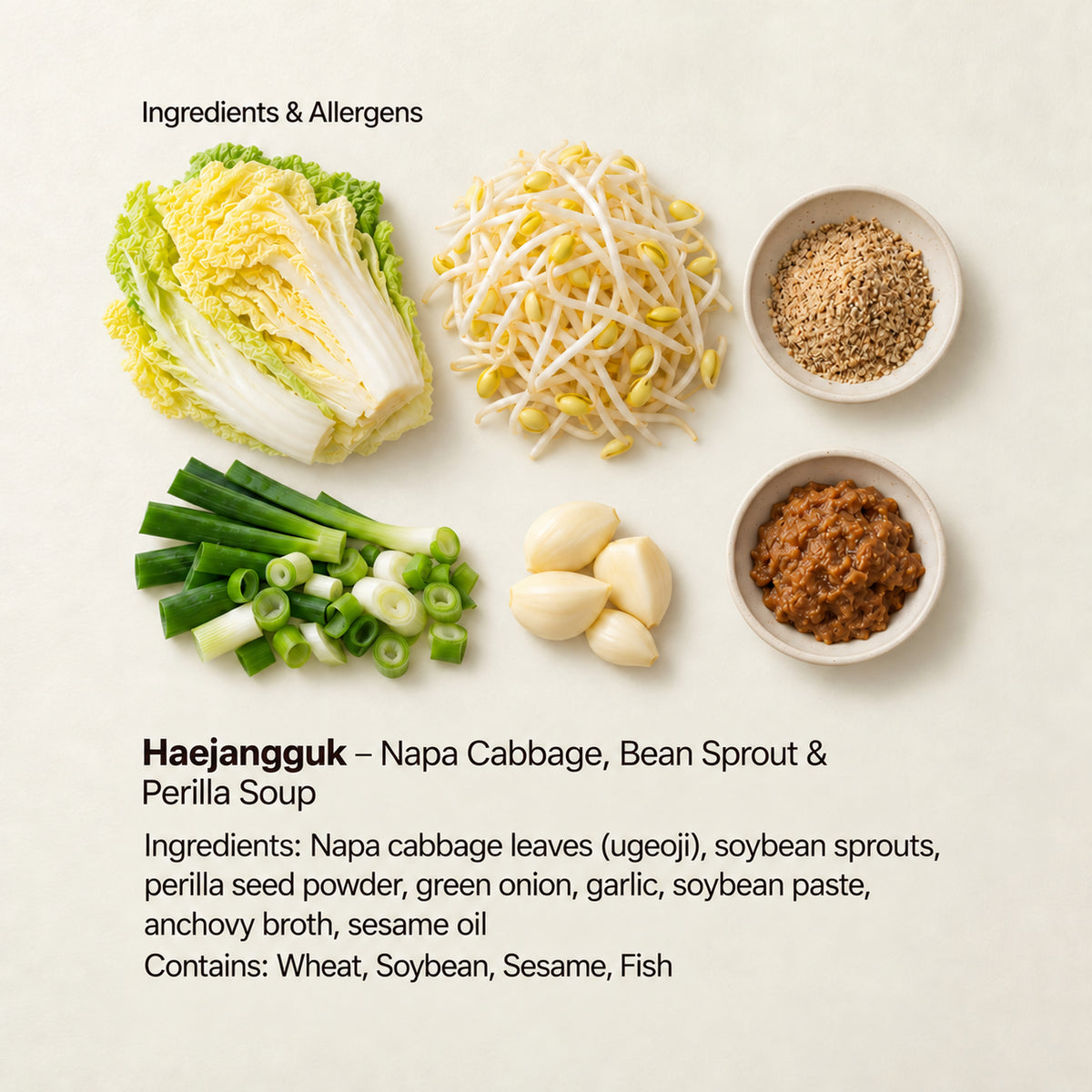 Ingredient and allergen guide for Haejangguk – Napa Cabbage, Bean Sprout &amp; Perilla Soup. Ingredients: Napa cabbage leaves (ugeoji), soybean sprouts, perilla seed powder, green onion, garlic, soybean paste, anchovy broth, sesame oil. Contains: Wheat, Soybean, Sesame, Fish.
