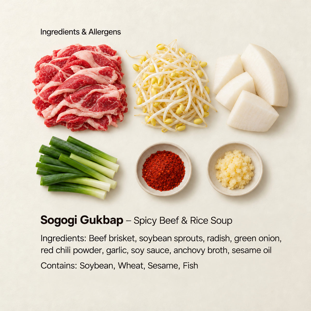 Ingredient and allergen guide for Sogogi Gukbap – Spicy Beef &amp; Rice Soup. Ingredients: Beef brisket, soybean sprouts, radish, green onion, red chili powder, garlic, soy sauce, anchovy broth, sesame oil. Contains: Soybean, Wheat, Sesame, Fish.